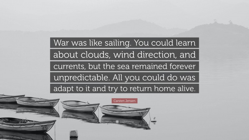 Carsten Jensen Quote: “War was like sailing. You could learn about clouds, wind direction, and currents, but the sea remained forever unpredictable. All you could do was adapt to it and try to return home alive.”