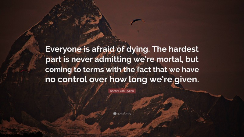 Rachel Van Dyken Quote: “Everyone is afraid of dying. The hardest part is never admitting we’re mortal, but coming to terms with the fact that we have no control over how long we’re given.”