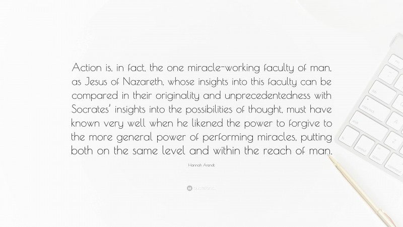 Hannah Arendt Quote: “Action is, in fact, the one miracle-working faculty of man, as Jesus of Nazareth, whose insights into this faculty can be compared in their originality and unprecedentedness with Socrates’ insights into the possibilities of thought, must have known very well when he likened the power to forgive to the more general power of performing miracles, putting both on the same level and within the reach of man.”