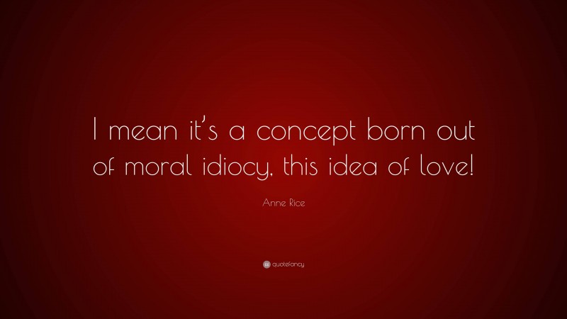 Anne Rice Quote: “I mean it’s a concept born out of moral idiocy, this idea of love!”