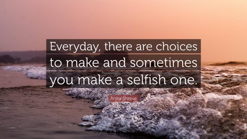 Anita Shreve Quote: “Everyday, there are choices to make and sometimes you make a selfish one.”