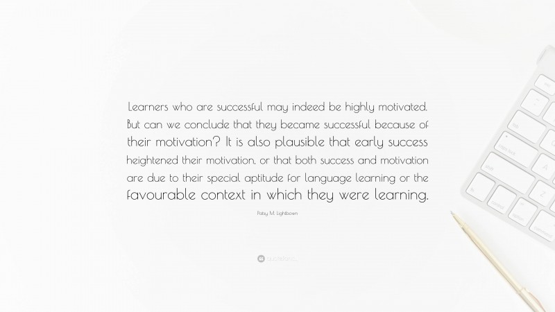 Patsy M. Lightbown Quote: “Learners who are successful may indeed be highly motivated. But can we conclude that they became successful because of their motivation? It is also plausible that early success heightened their motivation, or that both success and motivation are due to their special aptitude for language learning or the favourable context in which they were learning.”
