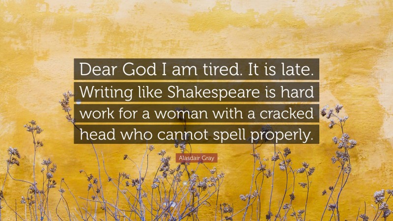 Alasdair Gray Quote: “Dear God I am tired. It is late. Writing like Shakespeare is hard work for a woman with a cracked head who cannot spell properly.”