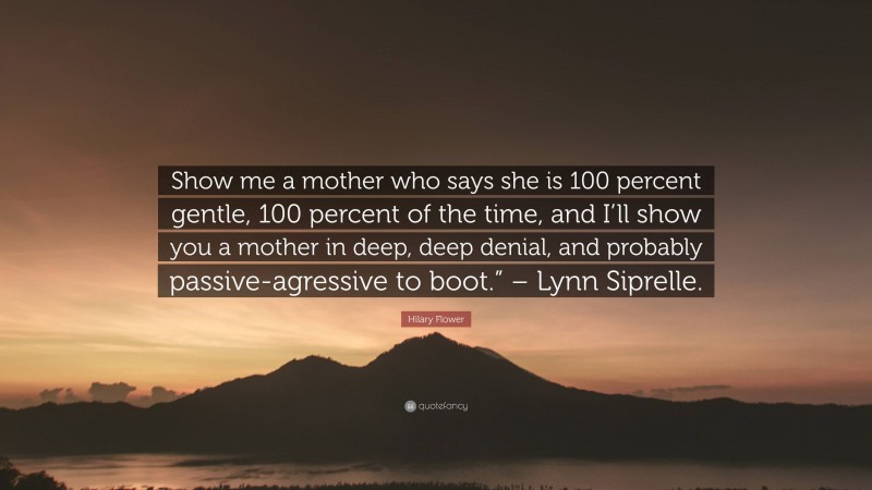 Hilary Flower Quote: “Show me a mother who says she is 100 percent gentle, 100 percent of the time, and I’ll show you a mother in deep, deep denial, and probably passive-agressive to boot.” – Lynn Siprelle.”