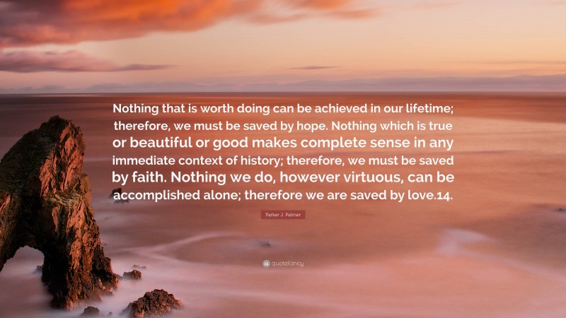 Parker J. Palmer Quote: “Nothing that is worth doing can be achieved in our lifetime; therefore, we must be saved by hope. Nothing which is true or beautiful or good makes complete sense in any immediate context of history; therefore, we must be saved by faith. Nothing we do, however virtuous, can be accomplished alone; therefore we are saved by love.14.”