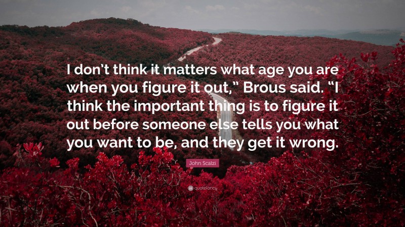 John Scalzi Quote: “I don’t think it matters what age you are when you figure it out,” Brous said. “I think the important thing is to figure it out before someone else tells you what you want to be, and they get it wrong.”