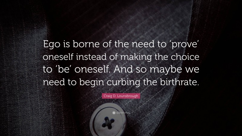 Craig D. Lounsbrough Quote: “Ego is borne of the need to ‘prove’ oneself instead of making the choice to ‘be’ oneself. And so maybe we need to begin curbing the birthrate.”