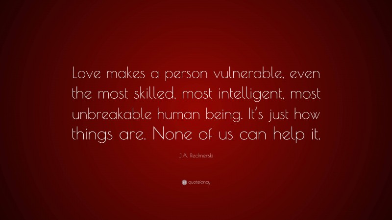 J.A. Redmerski Quote: “Love makes a person vulnerable, even the most skilled, most intelligent, most unbreakable human being. It’s just how things are. None of us can help it.”