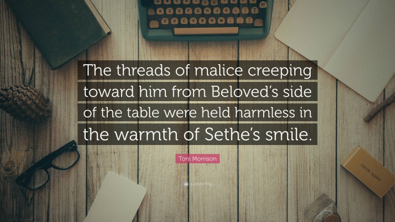Toni Morrison Quote: “The threads of malice creeping toward him from Beloved’s side of the table were held harmless in the warmth of Sethe’s smile.”