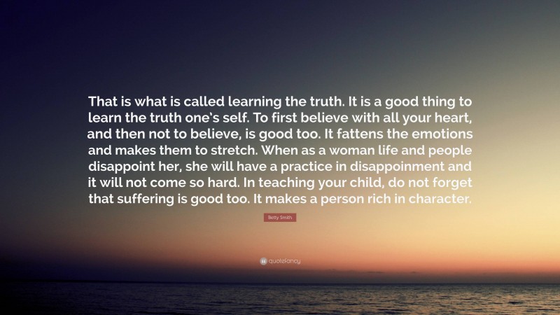 Betty Smith Quote: “That is what is called learning the truth. It is a good thing to learn the truth one’s self. To first believe with all your heart, and then not to believe, is good too. It fattens the emotions and makes them to stretch. When as a woman life and people disappoint her, she will have a practice in disappoinment and it will not come so hard. In teaching your child, do not forget that suffering is good too. It makes a person rich in character.”