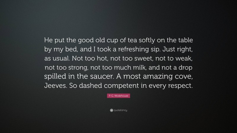 P. G. Wodehouse Quote: “He put the good old cup of tea softly on the table by my bed, and I took a refreshing sip. Just right, as usual. Not too hot, not too sweet, not to weak, not too strong, not too much milk, and not a drop spilled in the saucer. A most amazing cove, Jeeves. So dashed competent in every respect.”