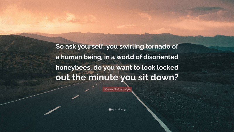Naomi Shihab Nye Quote: “So ask yourself, you swirling tornado of a human being, in a world of disoriented honeybees, do you want to look locked out the minute you sit down?”