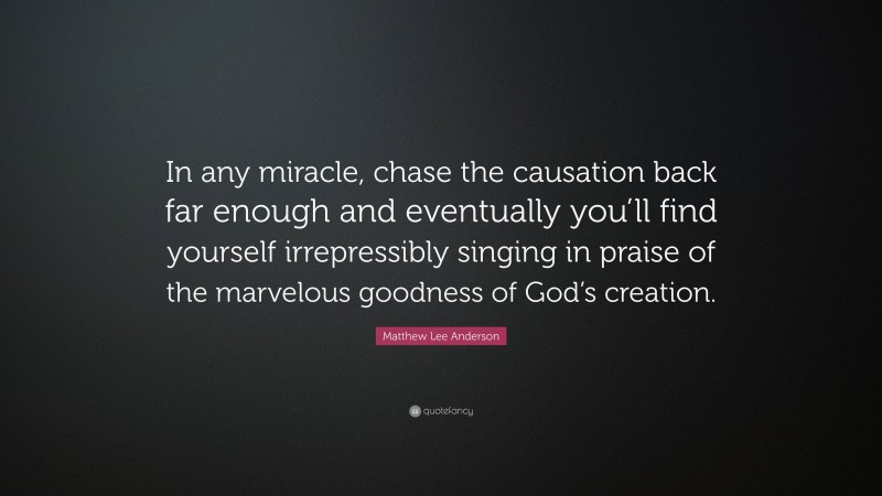 Matthew Lee Anderson Quote: “In any miracle, chase the causation back far enough and eventually you’ll find yourself irrepressibly singing in praise of the marvelous goodness of God’s creation.”