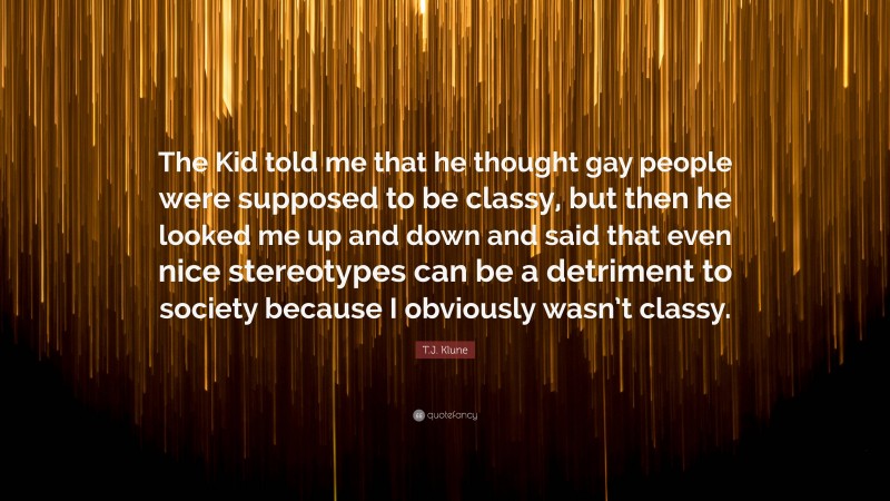 T.J. Klune Quote: “The Kid told me that he thought gay people were supposed to be classy, but then he looked me up and down and said that even nice stereotypes can be a detriment to society because I obviously wasn’t classy.”