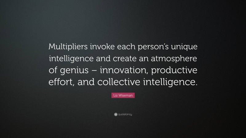 Liz Wiseman Quote: “Multipliers invoke each person’s unique intelligence and create an atmosphere of genius – innovation, productive effort, and collective intelligence.”