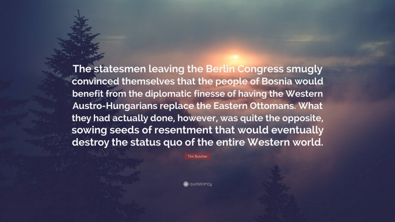 Tim Butcher Quote: “The statesmen leaving the Berlin Congress smugly convinced themselves that the people of Bosnia would benefit from the diplomatic finesse of having the Western Austro-Hungarians replace the Eastern Ottomans. What they had actually done, however, was quite the opposite, sowing seeds of resentment that would eventually destroy the status quo of the entire Western world.”