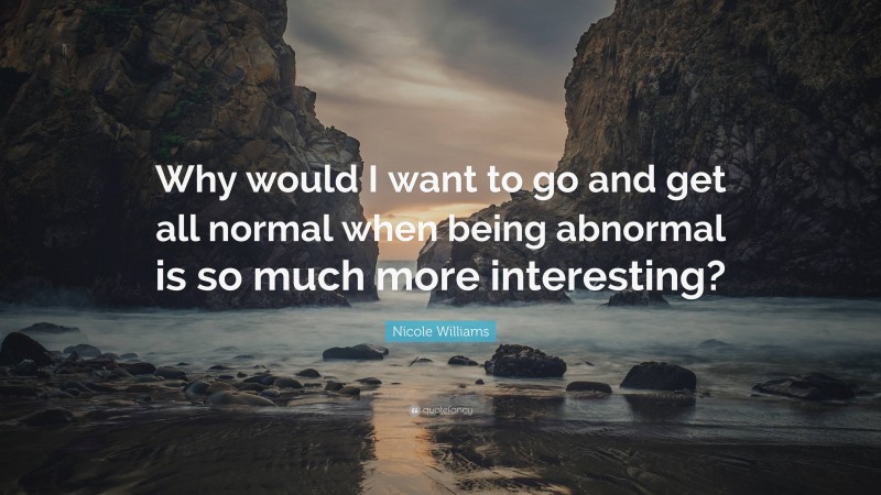 Nicole Williams Quote: “Why would I want to go and get all normal when being abnormal is so much more interesting?”