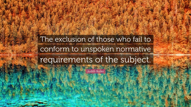 Judith Butler Quote: “The exclusion of those who fail to conform to unspoken normative requirements of the subject.”