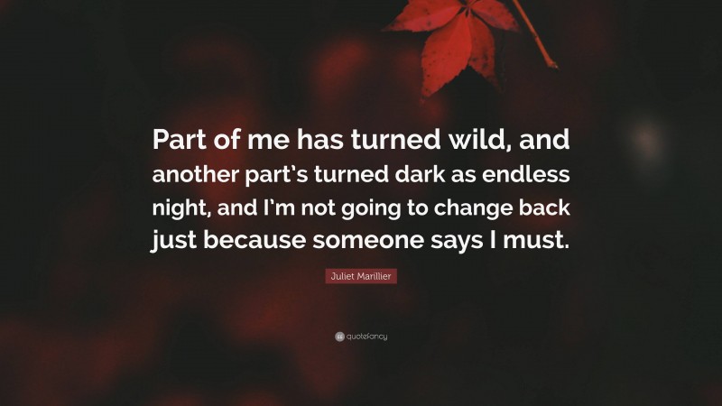 Juliet Marillier Quote: “Part of me has turned wild, and another part’s turned dark as endless night, and I’m not going to change back just because someone says I must.”