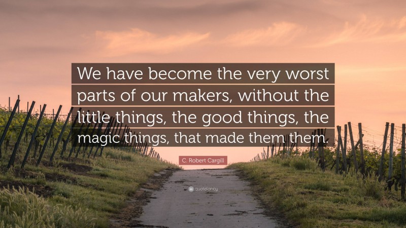 C. Robert Cargill Quote: “We have become the very worst parts of our makers, without the little things, the good things, the magic things, that made them them.”