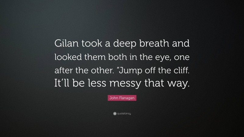 John Flanagan Quote: “Gilan took a deep breath and looked them both in the eye, one after the other. “Jump off the cliff. It’ll be less messy that way.”