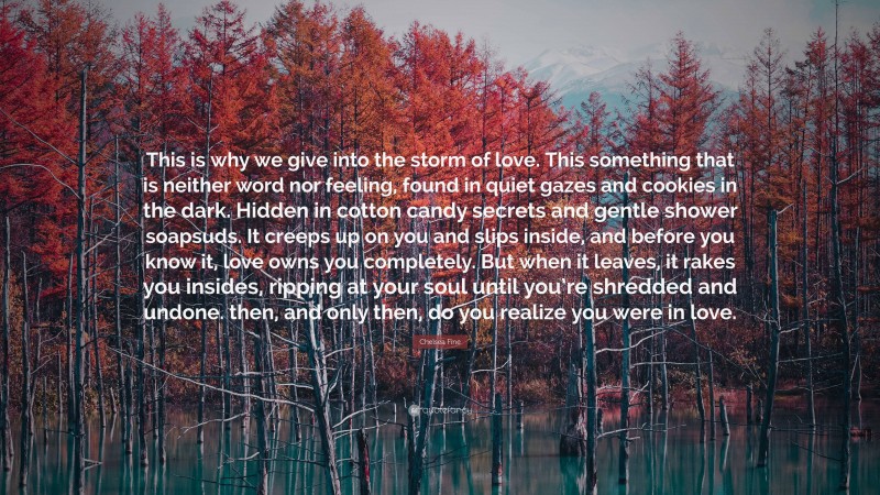 Chelsea Fine Quote: “This is why we give into the storm of love. This something that is neither word nor feeling, found in quiet gazes and cookies in the dark. Hidden in cotton candy secrets and gentle shower soapsuds. It creeps up on you and slips inside, and before you know it, love owns you completely. But when it leaves, it rakes you insides, ripping at your soul until you’re shredded and undone. then, and only then, do you realize you were in love.”