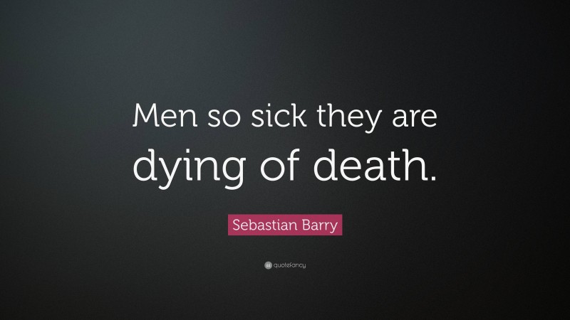 Sebastian Barry Quote: “Men so sick they are dying of death.”