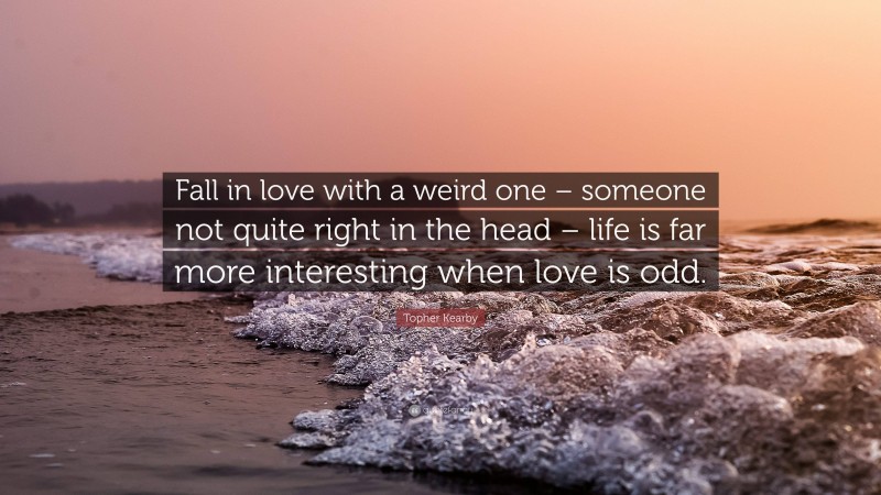 Topher Kearby Quote: “Fall in love with a weird one – someone not quite right in the head – life is far more interesting when love is odd.”