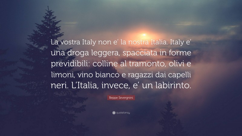 Beppe Severgnini Quote: “La vostra Italy non e’ la nostra Italia. Italy e’ una droga leggera, spacciata in forme previdibili: colline al tramonto, olivi e limoni, vino bianco e ragazzi dai capelli neri. L’Italia, invece, e’ un labirinto.”