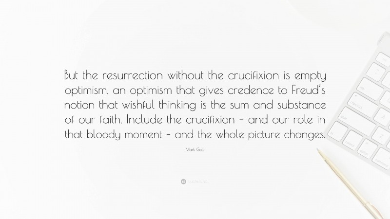 Mark Galli Quote: “But the resurrection without the crucifixion is empty optimism, an optimism that gives credence to Freud’s notion that wishful thinking is the sum and substance of our faith. Include the crucifixion – and our role in that bloody moment – and the whole picture changes.”