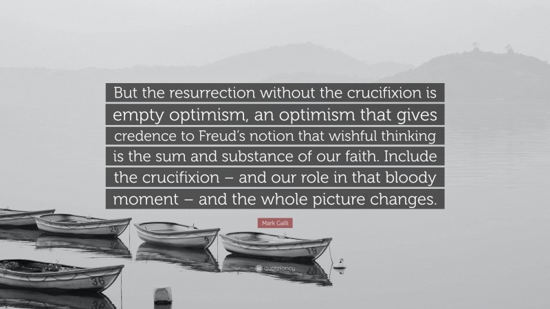 Mark Galli Quote: “But the resurrection without the crucifixion is empty optimism, an optimism that gives credence to Freud’s notion that wishful thinking is the sum and substance of our faith. Include the crucifixion – and our role in that bloody moment – and the whole picture changes.”