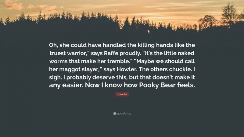 Susan Ee Quote: “Oh, she could have handled the killing hands like the truest warrior,” says Raffe proudly. “It’s the little naked worms that make her tremble.” “Maybe we should call her maggot slayer,” says Howler. The others chuckle. I sigh. I probably deserve this, but that doesn’t make it any easier. Now I know how Pooky Bear feels.”