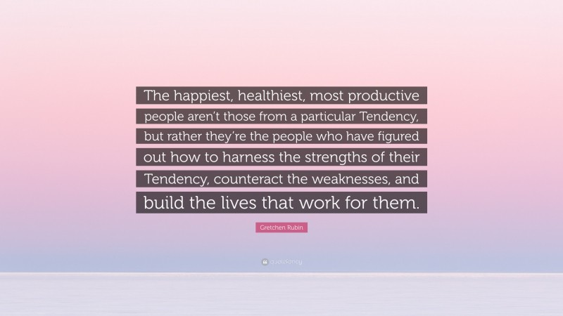 Gretchen Rubin Quote: “The happiest, healthiest, most productive people aren’t those from a particular Tendency, but rather they’re the people who have figured out how to harness the strengths of their Tendency, counteract the weaknesses, and build the lives that work for them.”