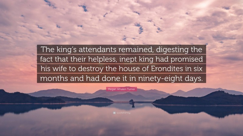 Megan Whalen Turner Quote: “The king’s attendants remained, digesting the fact that their helpless, inept king had promised his wife to destroy the house of Erondites in six months and had done it in ninety-eight days.”