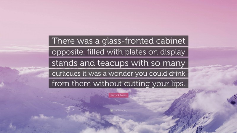 Patrick Ness Quote: “There was a glass-fronted cabinet opposite, filled with plates on display stands and teacups with so many curlicues it was a wonder you could drink from them without cutting your lips.”