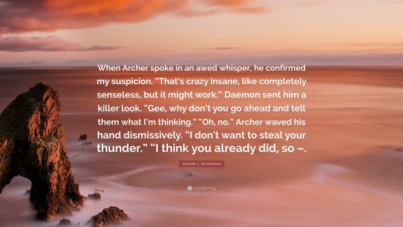 Jennifer L. Armentrout Quote: “When Archer spoke in an awed whisper, he confirmed my suspicion. “That’s crazy insane, like completely senseless, but it might work.” Daemon sent him a killer look. “Gee, why don’t you go ahead and tell them what I’m thinking.” “Oh, no.” Archer waved his hand dismissively. “I don’t want to steal your thunder.” “I think you already did, so –.”