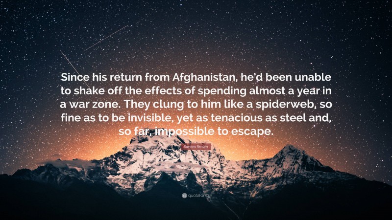 Sandra Brown Quote: “Since his return from Afghanistan, he’d been unable to shake off the effects of spending almost a year in a war zone. They clung to him like a spiderweb, so fine as to be invisible, yet as tenacious as steel and, so far, impossible to escape.”