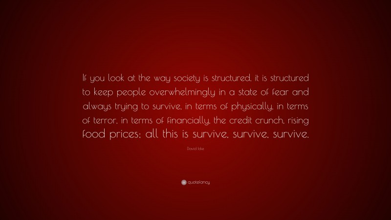 David Icke Quote: “If you look at the way society is structured, it is structured to keep people overwhelmingly in a state of fear and always trying to survive, in terms of physically, in terms of terror, in terms of financially, the credit crunch, rising food prices; all this is survive, survive, survive.”