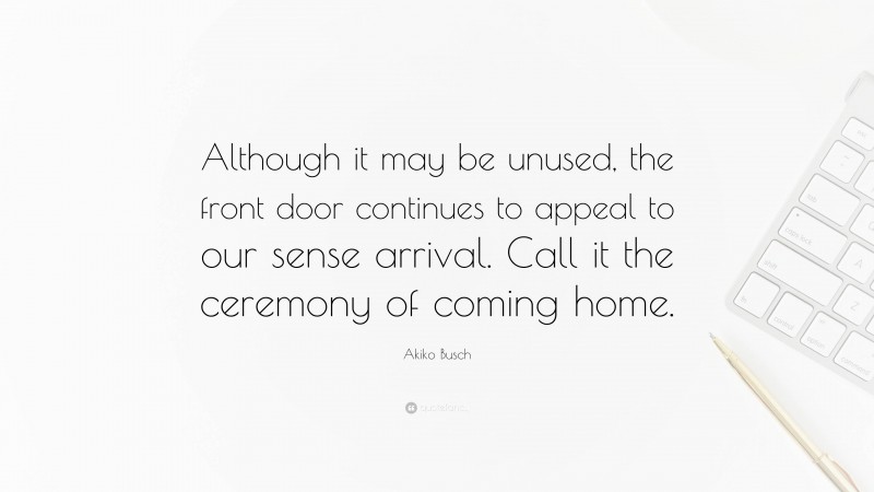 Akiko Busch Quote: “Although it may be unused, the front door continues to appeal to our sense arrival. Call it the ceremony of coming home.”