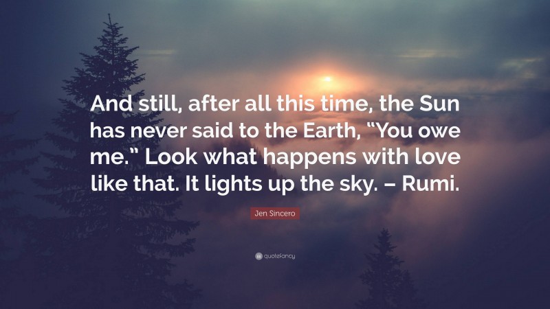 Jen Sincero Quote: “And still, after all this time, the Sun has never said to the Earth, “You owe me.” Look what happens with love like that. It lights up the sky. – Rumi.”