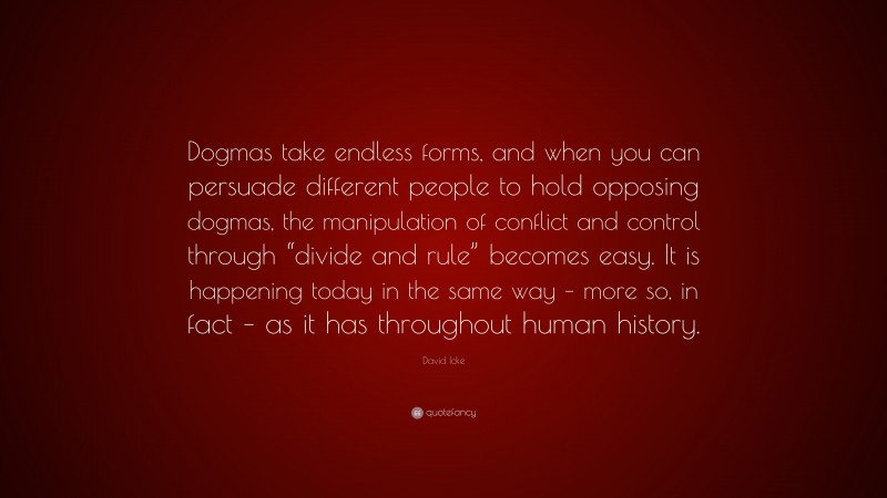 David Icke Quote: “Dogmas take endless forms, and when you can persuade different people to hold opposing dogmas, the manipulation of conflict and control through “divide and rule” becomes easy. It is happening today in the same way – more so, in fact – as it has throughout human history.”