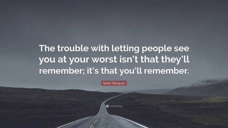 Sarah Manguso Quote: “The trouble with letting people see you at your worst isn’t that they’ll remember; it’s that you’ll remember.”