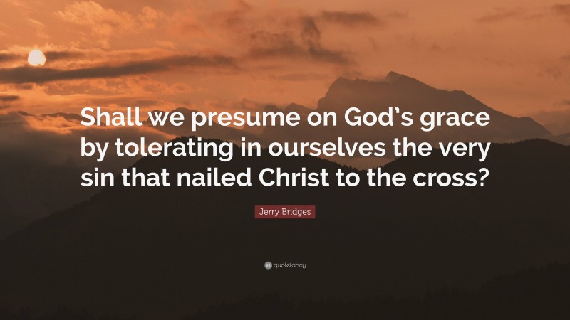 Jerry Bridges Quote: “Shall we presume on God’s grace by tolerating in ourselves the very sin that nailed Christ to the cross?”