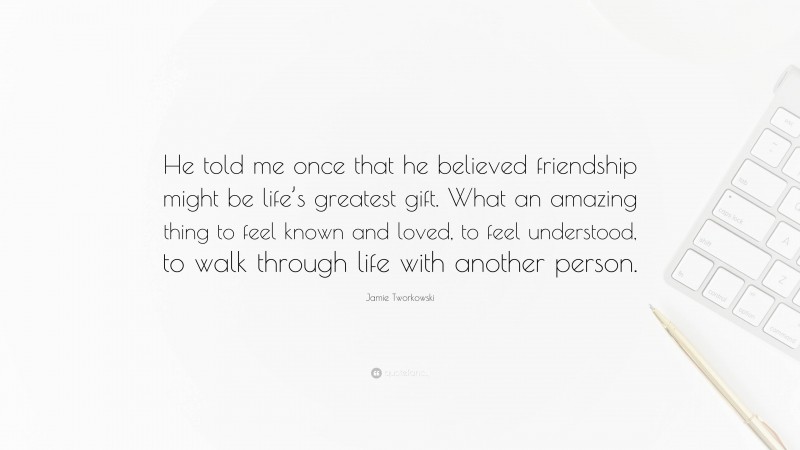 Jamie Tworkowski Quote: “He told me once that he believed friendship might be life’s greatest gift. What an amazing thing to feel known and loved, to feel understood, to walk through life with another person.”