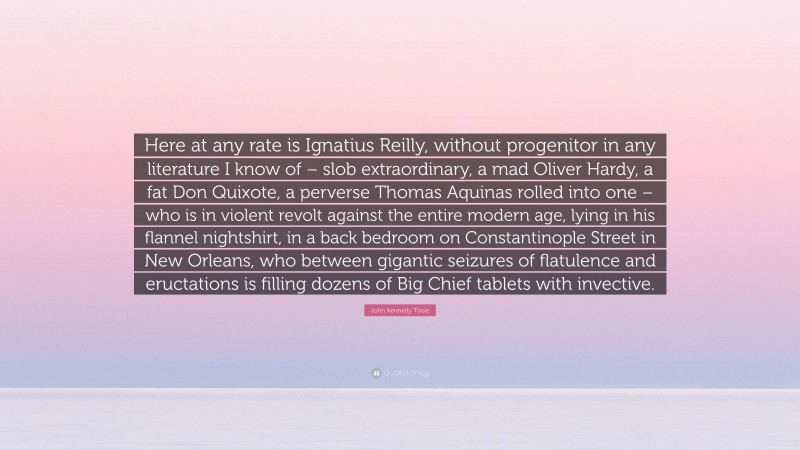 John Kennedy Toole Quote: “Here at any rate is Ignatius Reilly, without progenitor in any literature I know of – slob extraordinary, a mad Oliver Hardy, a fat Don Quixote, a perverse Thomas Aquinas rolled into one – who is in violent revolt against the entire modern age, lying in his flannel nightshirt, in a back bedroom on Constantinople Street in New Orleans, who between gigantic seizures of flatulence and eructations is filling dozens of Big Chief tablets with invective.”