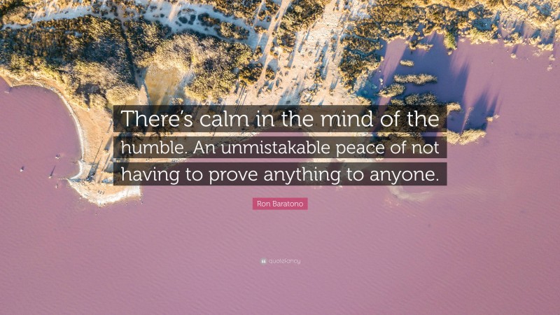 Ron Baratono Quote: “There’s calm in the mind of the humble. An unmistakable peace of not having to prove anything to anyone.”