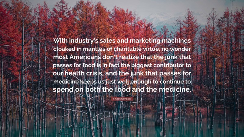 T. Colin Campbell Quote: “With industry’s sales and marketing machines cloaked in mantles of charitable virtue, no wonder most Americans don’t realize that the junk that passes for food is in fact the biggest contributor to our health crisis, and the junk that passes for medicine keeps us just well enough to continue to spend on both the food and the medicine.”