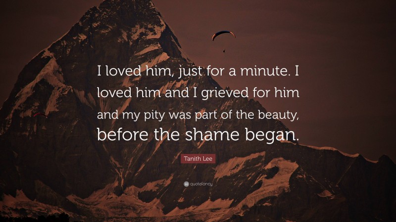Tanith Lee Quote: “I loved him, just for a minute. I loved him and I grieved for him and my pity was part of the beauty, before the shame began.”