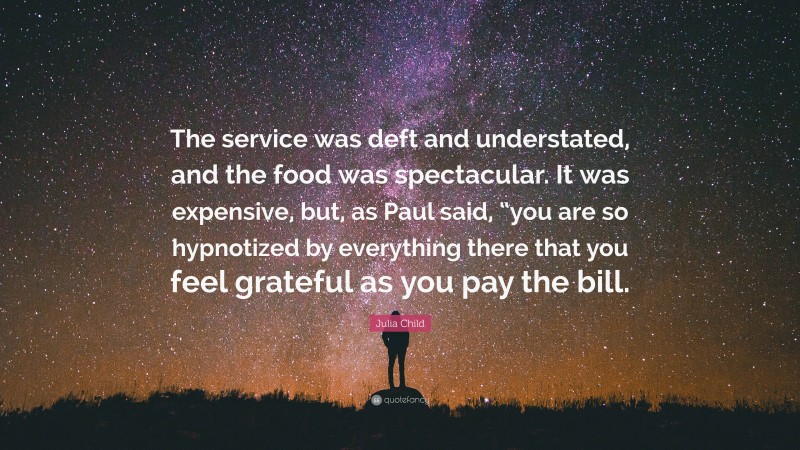 Julia Child Quote: “The service was deft and understated, and the food was spectacular. It was expensive, but, as Paul said, “you are so hypnotized by everything there that you feel grateful as you pay the bill.”