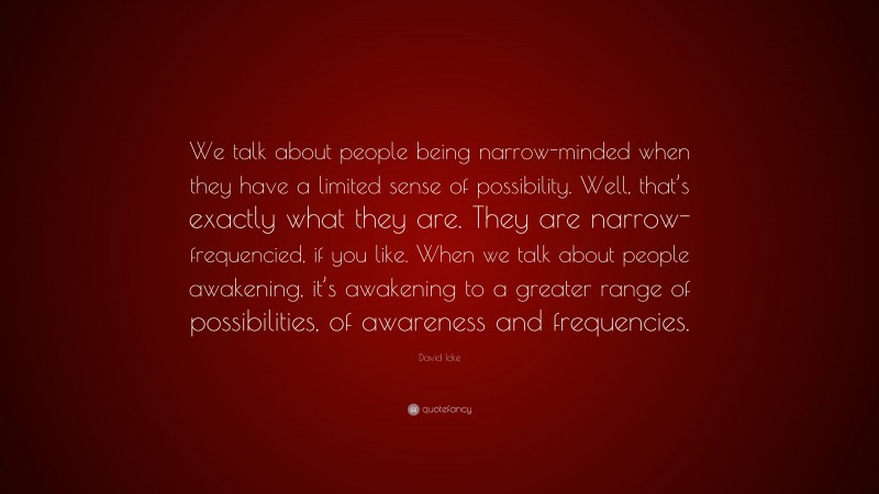 David Icke Quote: “We talk about people being narrow-minded when they have a limited sense of possibility. Well, that’s exactly what they are. They are narrow-frequencied, if you like. When we talk about people awakening, it’s awakening to a greater range of possibilities, of awareness and frequencies.”